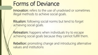 Forms of Deviance
Innovation: refers to the use of unadvised or sometimes
illegal methods to achieve social goals.
Ritualism: following social norms but tend to forget
achieving social goals.
Retreatism: happens when individuals try to escape
achieving social goals because they cannot fulfill them.
Rebellion: promoting change and introducing alternative
values and institutions
 