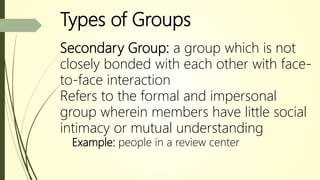 Types of Groups
Secondary Group: a group which is not
closely bonded with each other with face-
to-face interaction
Refers to the formal and impersonal
group wherein members have little social
intimacy or mutual understanding
Example: people in a review center
 