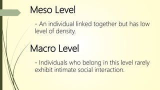 Meso Level
- An individual linked together but has low
level of density.
Macro Level
- Individuals who belong in this level rarely
exhibit intimate social interaction.
 