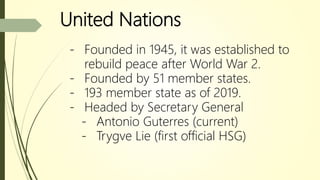 United Nations
- Founded in 1945, it was established to
rebuild peace after World War 2.
- Founded by 51 member states.
- 193 member state as of 2019.
- Headed by Secretary General
- Antonio Guterres (current)
- Trygve Lie (first official HSG)
 