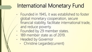International Monetary Fund
- Founded in 1945, it was established to foster
global monetary cooperation, secure
financial stability, facilitate international trade,
and reduce poverty.
- Founded by 29 member states.
- 189 member state as of 2019.
- Headed by Governor
- Christine Legarde(current)
 