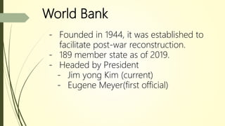 World Bank
- Founded in 1944, it was established to
facilitate post-war reconstruction.
- 189 member state as of 2019.
- Headed by President
- Jim yong Kim (current)
- Eugene Meyer(first official)
 