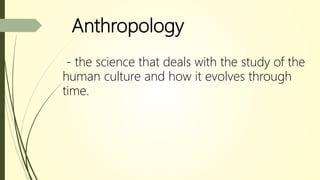 Anthropology
- the science that deals with the study of the
human culture and how it evolves through
time.
 
