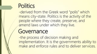 Politics
-derived from the Greek word “polis” which
means city-state. Politics is the activity of the
people where they create, preserve, and
amend laws under which they live.
Governance
-the process of decision making and
implementation. It is the governments ability to
make and enforce rules and to deliver services.
 