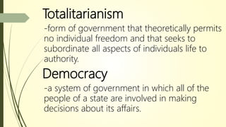 Totalitarianism
-form of government that theoretically permits
no individual freedom and that seeks to
subordinate all aspects of individuals life to
authority.
Democracy
-a system of government in which all of the
people of a state are involved in making
decisions about its affairs.
 