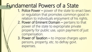 Fundamental Powers of a State
1. Police Power – power of the state to enact laws
or regulation that promotes common good in
relation to individuals enjoyment of his rights.
2. Power of Eminent Domain – pertains to that
power of the state to expropriate private
property for public use, upon payment of just
compensation.
3. Power of Taxation – to impose charges upon
persons, property, etc. to defray govt.
expenses.
 