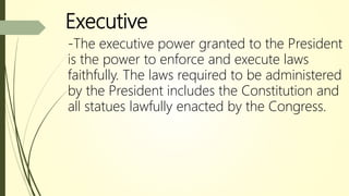 Executive
-The executive power granted to the President
is the power to enforce and execute laws
faithfully. The laws required to be administered
by the President includes the Constitution and
all statues lawfully enacted by the Congress.
 