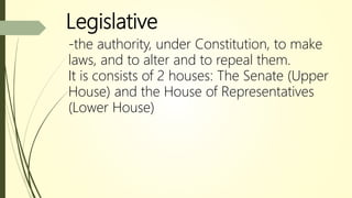 Legislative
-the authority, under Constitution, to make
laws, and to alter and to repeal them.
It is consists of 2 houses: The Senate (Upper
House) and the House of Representatives
(Lower House)
 