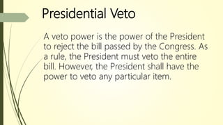 Presidential Veto
A veto power is the power of the President
to reject the bill passed by the Congress. As
a rule, the President must veto the entire
bill. However, the President shall have the
power to veto any particular item.
 