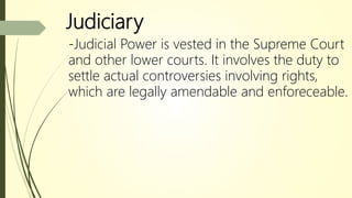 Judiciary
-Judicial Power is vested in the Supreme Court
and other lower courts. It involves the duty to
settle actual controversies involving rights,
which are legally amendable and enforeceable.
 