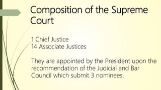Composition of the Supreme
Court
1 Chief Justice
14 Associate Justices
They are appointed by the President upon the
recommendation of the Judicial and Bar
Council which submit 3 nominees.
 
