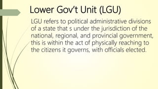 Lower Gov’t Unit (LGU)
LGU refers to political administrative divisions
of a state that s under the jurisdiction of the
national, regional, and provincial government,
this is within the act of physically reaching to
the citizens it governs, with officials elected.
 