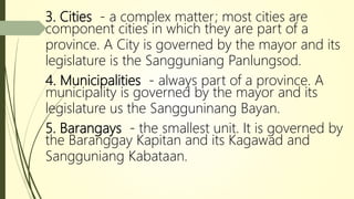 3. Cities - a complex matter; most cities are
component cities in which they are part of a
province. A City is governed by the mayor and its
legislature is the Sangguniang Panlungsod.
4. Municipalities - always part of a province. A
municipality is governed by the mayor and its
legislature us the Sangguninang Bayan.
5. Barangays - the smallest unit. It is governed by
the Baranggay Kapitan and its Kagawad and
Sangguniang Kabataan.
 
