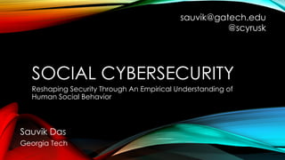 SOCIAL CYBERSECURITY
Reshaping Security Through An Empirical Understanding of
Human Social Behavior
Sauvik Das
Georgia Tech
sauvik@gatech.edu
@scyrusk
 