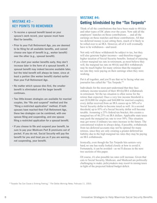 8	 Innovative Strategies to Help Maximize Social Security Benefits
MISTAKE #4:
Getting blindsided by the “Tax Torpedo”
Think of all the contributions that have been made to 401(k)s
and other types of DC plans over the years. Now add all the
employers’ matches on those contributions … and all the
earnings on those matches and those contributions. All that
tax-deferred money is just sitting there, much of it likely to
be rolled over to an IRA. However, all of it will eventually
have to be withdrawn—and taxed.
Not only will these withdrawals be subject to tax, but they
will also generate higher incomes—and therefore trigger
higher taxation of Social Security benefits. Instead of enjoying
a lower marginal tax rate in retirement, as most believe they
will, the marginal tax rate on 401(k) and IRA withdrawals
may be much higher for many retirees than the marginal
tax rate they were paying on their earnings when they were
working.
Put it all together, and you’ll see that we’re facing what one
journalist has called the “Tax Torpedo.”4
Individuals for the most part understand that they face
ordinary income taxation of their 401(k)/IRA withdrawals
in retirement. Yet the tax situation is often worse for the
retiree than expected. Once a very low income threshold is
met ($34,000 for singles and $44,000 for married couples),
every dollar received from an IRA causes up to 50% of a
Social Security dollar to become taxed as well. At a second
threshold, up to 85% of a Social Security dollar will become
taxable. Assuming a 25% federal tax bracket, this creates a
marginal tax of 46.25% on IRA dollars. Applicable state taxes
may push the marginal tax rate to over 50%. This situation
may get worse if ordinary tax rates increase in the future. The
conventional wisdom to always delay, if possible, withdrawals
from tax-deferred accounts may not be optimal for many
retirees, since they are only creating a greater deferred tax
liability due to the high marginal tax rates they may be paying
on IRA withdrawals.
Ironically, even though the Tax Torpedo hits seniors very
hard, no one has really looked closely at how to avoid it.
Fortunately, it can be avoided—as we’ll discuss in the next
two sections of this paper.
Of course, it’s also possible tax rates will increase. Given that
cuts to Social Security, Medicare, and Medicaid are politically
challenging to make, policymakers may resort to raising taxes
in light of the projected federal budget deficit.
4
“Torpedo Tax Can Cause a Sinking Feeling,” The Dallas Morning News, February 11, 2003.
MISTAKE #3 –
KEY POINTS TO REMEMBER
• To receive a spousal benefit based on your
spouse’s work record, your spouse must have
filed for benefits.
• Prior to your Full Retirement Age, you are deemed
to be filing for all available benefits, and cannot
choose one type of benefit (e.g., worker benefit)
over the other (e.g., spousal benefit).
• If you start your worker benefits early, they don’t
increase later in the form of a spousal benefit. A
spousal benefit may indeed become available later,
but the total benefit will always be lower, since at
least a portion (the worker benefit) started earlier
than your Full Retirement Age.
• No matter which spouse dies first, the smaller
benefit is eliminated and the larger benefit
continues.
• Two little-known strategies are available for married
couples, the “file and suspend” method and the
“filing a restricted application” method. If both
spouses have reached their Full Retirement Age,
these two strategies can be combined, with one
spouse filing and suspending, and one spouse
filing a restricted application for a spousal benefit.
• If you choose to file and suspend your benefit, be
sure to pay your Medicare Part B premiums out of
pocket. If you do not, Social Security will pay the
benefit for you and treat you as if you are waiving,
not suspending, your benefit.
 