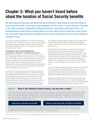 research.prudential.com	9
Here’s the key thing to remember: Social Security income is
not taxed the same as IRA income. As a result, you can reduce
your taxes by choosing higher Social Security income and
lower IRA withdrawals when you develop your strategy for
taking retirement income.
COMPARING HOW IRA WITHDRAWALS
AND SOCIAL SECURITY INCOME ARE TAXED
Remember that a retiree can choose how and when to take
IRA withdrawals and Social Security income. If you choose to
take IRA withdrawals first, while delaying the start of Social
Security benefits, you’re choosing to take higher lifetime
Social Security and lower IRA withdrawals. As will be
explained below, many individuals who take IRA withdrawals
will trigger the taxation of their Social Security benefits that
they have already received that year.
Social Security income may be received tax-free. However,
once certain income thresholds are met, $25,000 for singles
and $32,000 married couples, up to 50 cents of every Social
Security dollar becomes taxed. These thresholds are part
of the Combined Income formula, also referred to as the
Provisional Income formula (See Figure 2). In essence, IRA
withdrawals received often push Social Security income
over the threshold. When the total income calculated under
the Combined Income formula pushes Social Security above
a second threshold ($34,000 for singles and $44,000 for
couples), up to 85 cents of every Social Security dollar can
become taxed.
This method of calculating the taxation of Social Security
benefits can create very high marginal tax rates on IRA
withdrawals when it is received in retirement. In fact, every
additional dollar in IRA withdrawals often causes 85 cents
of a Social Security dollar also to become taxable. A 46.25%
marginal tax rate applies to that one additional dollar of
income if the retiree is in the 25% tax bracket: ($1 (of IRA
income) + [$1 (of Social Security income) x .85]) x .25 (tax
rate).
Nearly all experts make the “false leap” that the tax on Social
Security can’t be avoided, and therefore assume that 85%
of all Social Security will be taxed as ordinary income once
singles and couples hit the retirement income thresholds of
$34,000 and $44,000 respectively. However, this is not true!
Upon closer analysis of the Combined Income formula (aka
Provisional Income formula), you can see that Social Security
income only goes into the formula at a 50% rate. All IRA income
and even tax-free municipal-bond income counts at 100%.
Figure 2 What is the Combined Income formula, and how does it work?
The Combined Income formula (also known as the Provisional Income formula) determines how much of a retiree’s
Social Security benefits are subject to taxation. Up to the thresholds listed below, Social Security benefits are tax-
free. Once the first threshold is reached, up to 50% of Social Security benefits are subject to taxation. Once the
second threshold is reached, up to 85% of Social Security benefits will be taxed. Listed below are the current first
and second threshold limits, respectively.
Single person: $25,000 and $34,000	 Married couple filing jointly: $32,000 and $44,000
Modified Adjusted Gross Income (MAGI) plus interest from tax-exempt bonds* plus 50% of Social Security
benefits is compared against these thresholds. Note that it is “up to” either 50% or 85% of Social Security
benefits that are taxed. See page 10 for how the tax is actually calculated.
*There are additional amounts that must be included in Modified Adjusted Gross Income. Please consult your tax advisor for details.
Chapter 2: What you haven’t heard before
about the taxation of Social Security benefits
Put aside what you think you know about how Social Security is taxed. Based on how the taxation of
Social Security benefits is discussed in the marketplace and the media, it is clear that this information
is not widely understood. Although the following discussion may become confusing at times, it is
being presented so that retirees and their advisors can learn about a way to lower taxes under current
law. Lower taxes should translate into higher amounts of after-tax retirement income and an improved
standard of living.
 