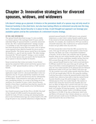 research.prudential.com	13
IF YOU ARE DIVORCED
The spousal benefit described on page 5 is also available
to a former spouse if the marriage lasted 10 years and the
individual filing for spousal benefits is currently unmarried.
In fact, the “file a restricted application” strategy on page
7 is available as well. One unique twist holds that, if you
have been divorced for more than two years, your ex-spouse
is not required to have filed for benefits for you to receive
spousal benefits. The former spouse merely has to be eligible
for benefits (i.e., age 62 and one month). The other strategy
discussed, the “file and suspend” strategy, is never needed,
since the former spouse does not need to file for benefits for
the ex-spouse to become eligible for benefits.
Keep in mind also that it does not matter if your former
spouse has remarried. Both current and former spouses have
rights to a “full” spousal benefit as well as a “full” survivor
benefit.
Let’s look at an example to see how the filing of a restricted
application might work for a divorced individual. Carla was
married to Jay for 18 years and left the workforce for most
of those years. Jay and Carla divorced, and Jay subsequently
married Maria. Carla returned to work and, years later, is
now considering retiring. As a result of her being out of the
workforce for a number of years, Carla’s Social Security
benefit is lower than it would have been had she stayed in the
workforce, and is $1,100 per month at her Full Retirement
Age of 66 (her PIA).
Jay’s benefit amount at age 66 (his PIA) is $2,000. One-half
of Jay’s benefit ($1,000) would be the potential spousal
benefit for Carla. If Carla is retiring and claiming benefits
prior to her Full Retirement Age, her worker benefit of $1,100
at age 66 (prior to any actuarial reductions) is higher than the
potential spousal benefit of $1,000 (prior to any actuarial
reductions), so only Carla’s worker benefit would be paid.
If she retired at 64 and immediately filed for Social Security
benefits, for example, she would receive $953 per month (a
24-month reduction). She would receive no spousal benefit.
(It does not get added when Jay turns 66).
If Carla instead drew down from her IRA account for two
years, from age 64 until age 66 and waited to claim Social
Security, she likely can create a much better foundation
of income. At 66 (or later), she could file only for spousal
benefits, delay her own worker benefits until age 70, and then
switch over. So Carla would draw monthly income from her
IRA account from age 64 to 66. At age 66, Carla files for
only a spousal benefit based on Jay’s work record and draws
$1,000 per month for four years from age 66 until age 70.
Since Carla filed a restricted application for spousal benefits
only, her own worker benefit can be delayed and earn Delayed
Retirement Credits of 8% per year. When Carla turns age
70, she switches over to her worker benefit which has grown
to $1,452 per month (plus COLAs). By using this strategy,
Carla has been able to utilize the spousal benefit (where she
wouldn’t have otherwise been able to had she started Social
Security benefits at age 64) and leveraged it to a higher
lifetime payout of her own worker benefit. The manner in
which Carla claims her Social Security benefits does not
have an effect on Maria (Jay’s current wife) and vice versa.
Interestingly, Jay will pass on the same survivor benefit to
both. Let’s assume 20 years has passed—Jay’s benefit had
grown to $3,600 per month, Carla’s is $2,600 per month,
and Maria’s is $1,800. If Jay dies at that point, both Carla
and Maria will step up to Jay’s former amount as a survivor
benefit and each would receive $3,600 plus COLAs from that
point forward for the rest of their lives.
Chapter 3: Innovative strategies for divorced
spouses, widows, and widowers
Life doesn’t always go as planned. A divorce or the premature death of a spouse may not only result in
financial hardship in the short term, but also have lasting effects on retirement security over the long
term. Fortunately, Social Security is in place to help. A well thought-out approach can leverage your
available options and be the cornerstone of a retirement income strategy.
 