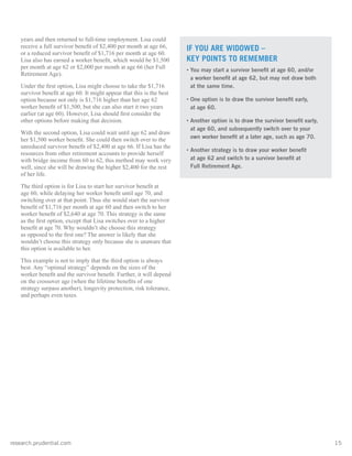 research.prudential.com	15
years and then returned to full-time employment. Lisa could
receive a full survivor benefit of $2,400 per month at age 66,
or a reduced survivor benefit of $1,716 per month at age 60.
Lisa also has earned a worker benefit, which would be $1,500
per month at age 62 or $2,000 per month at age 66 (her Full
Retirement Age).
Under the first option, Lisa might choose to take the $1,716
survivor benefit at age 60. It might appear that this is the best
option because not only is $1,716 higher than her age 62
worker benefit of $1,500, but she can also start it two years
earlier (at age 60). However, Lisa should first consider the
other options before making that decision.
With the second option, Lisa could wait until age 62 and draw
her $1,500 worker benefit. She could then switch over to the
unreduced survivor benefit of $2,400 at age 66. If Lisa has the
resources from other retirement accounts to provide herself
with bridge income from 60 to 62, this method may work very
well, since she will be drawing the higher $2,400 for the rest
of her life.
The third option is for Lisa to start her survivor benefit at
age 60, while delaying her worker benefit until age 70, and
switching over at that point. Thus she would start the survivor
benefit of $1,716 per month at age 60 and then switch to her
worker benefit of $2,640 at age 70. This strategy is the same
as the first option, except that Lisa switches over to a higher
benefit at age 70. Why wouldn’t she choose this strategy
as opposed to the first one? The answer is likely that she
wouldn’t choose this strategy only because she is unaware that
this option is available to her.
This example is not to imply that the third option is always
best. Any “optimal strategy” depends on the sizes of the
worker benefit and the survivor benefit. Further, it will depend
on the crossover age (when the lifetime benefits of one
strategy surpass another), longevity protection, risk tolerance,
and perhaps even taxes.
IF YOU ARE WIDOWED –
KEY POINTS TO REMEMBER
• You may start a survivor benefit at age 60, and/or
a worker benefit at age 62, but may not draw both
at the same time.
• One option is to draw the survivor benefit early,
at age 60.
• Another option is to draw the survivor benefit early,
at age 60, and subsequently switch over to your
own worker benefit at a later age, such as age 70.
• Another strategy is to draw your worker benefit
at age 62 and switch to a survivor benefit at
Full Retirement Age.
 