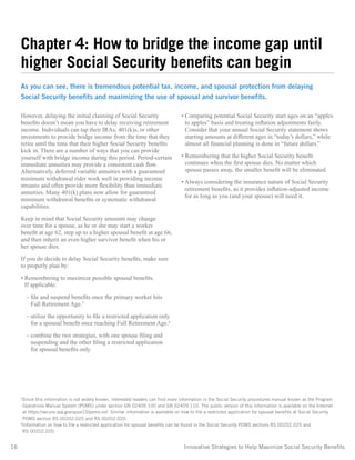 16	 Innovative Strategies to Help Maximize Social Security Benefits
However, delaying the initial claiming of Social Security
benefits doesn’t mean you have to delay receiving retirement
income. Individuals can tap their IRAs, 401(k)s, or other
investments to provide bridge income from the time that they
retire until the time that their higher Social Security benefits
kick in. There are a number of ways that you can provide
yourself with bridge income during this period. Period-certain
immediate annuities may provide a consistent cash flow.
Alternatively, deferred variable annuities with a guaranteed
minimum withdrawal rider work well in providing income
streams and often provide more flexibility than immediate
annuities. Many 401(k) plans now allow for guaranteed
minimum withdrawal benefits or systematic withdrawal
capabilities.
Keep in mind that Social Security amounts may change
over time for a spouse, as he or she may start a worker
benefit at age 62, step up to a higher spousal benefit at age 66,
and then inherit an even higher survivor benefit when his or
her spouse dies.
If you do decide to delay Social Security benefits, make sure
to properly plan by:
• Remembering to maximize possible spousal benefits.
If applicable:
– file and suspend benefits once the primary worker hits
Full Retirement Age.5
– utilize the opportunity to file a restricted application only
for a spousal benefit once reaching Full Retirement Age.6
– combine the two strategies, with one spouse filing and
suspending and the other filing a restricted application
for spousal benefits only.
• Comparing potential Social Security start ages on an “apples
to apples” basis and treating inflation adjustments fairly.
Consider that your annual Social Security statement shows
starting amounts at different ages in “today’s dollars,” while
almost all financial planning is done in “future dollars.”
• Remembering that the higher Social Security benefit
continues when the first spouse dies. No matter which
spouse passes away, the smaller benefit will be eliminated.
• Always considering the insurance nature of Social Security
retirement benefits, as it provides inflation-adjusted income
for as long as you (and your spouse) will need it.
5
Since this information is not widely known, interested readers can find more information in the Social Security procedures manual known as the Program
Operations Manual System [POMS] under section GN 02409.100 and GN 02409.110. The public version of this information is available on the Internet
at https://secure.ssa.gov/apps10/poms.nsf. Similar information is available on how to file a restricted application for spousal benefits at Social Security
POMS section RS 00202.025 and RS 00202.020.
6
Information on how to file a restricted application for spousal benefits can be found in the Social Security POMS sections RS 00202.025 and
RS 00202.020.
Chapter 4: How to bridge the income gap until
higher Social Security benefits can begin
As you can see, there is tremendous potential tax, income, and spousal protection from delaying
Social Security benefits and maximizing the use of spousal and survivor benefits.
 