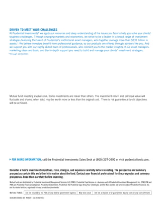 Mutual fund investing involves risk. Some investments are riskier than others. The investment return and principal value will
fluctuate and shares, when sold, may be worth more or less than the original cost. There is not guarantee a fund’s objectives
will be achieved.
Consider a fund’s investment objectives, risks, charges, and expenses carefully before investing. The prospectus and summary
prospectus contain this and other information about the fund. Contact your financial professional for the prospectus and summary
prospectus. Read them carefully before investing.
Mutual funds are distributed by Prudential Investment Management Services LLC (PIMS). Prudential Fixed Income is a business unit of Prudential Investment Management, Inc. (PIM).PIM and
PIMS are Prudential Financial companies. Prudential Investments, Prudential, the Prudential logo, Bring Your Challenges, and the Rock symbol are service marks of Prudential Financial, Inc.
and its related entities, registered in many jurisdictions worldwide.
MUTUAL FUNDS: Are not insured by the FDIC or any federal government agency May lose value Are not a deposit of or guaranteed by any bank or any bank affiliate
0235384-00002-00 PI3609 Ed. 08/01/2014
DRIVEN TO MEET YOUR CHALLENGES
At Prudential Investments®
we apply our resources and deep understanding of the issues you face to help you solve your clients’
toughest challenges. Through changing markets and economies, we strive to be a leader in a broad range of investment
strategies featuring the talent of Prudential’s institutional asset managers, who together manage more than $731 billion in
assets.* We believe investors benefit from professional guidance, so our products are offered through advisors like you. And
we support you with our highly skilled team of professionals, who connect you to the market insights of our asset managers,
marketing ideas and tools, and the in-depth support you need to build and manage your clients’ investment strategies.
*Through 12/31/2013
	FOR MORE INFORMATION, call the Prudential Investments Sales Desk at (800) 257-3893 or visit prudentialfunds.com.
 