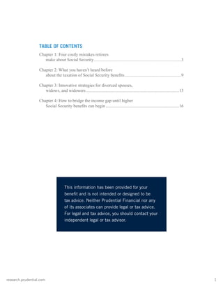 research.prudential.com	1
TABLE OF CONTENTS
Chapter 1: Four costly mistakes retirees
make about Social Security.................................................................................3
Chapter 2: What you haven’t heard before
about the taxation of Social Security benefits.....................................................9
Chapter 3: Innovative strategies for divorced spouses,
widows, and widowers......................................................................................13
Chapter 4: How to bridge the income gap until higher
Social Security benefits can begin....................................................................16
This information has been provided for your
benefit and is not intended or designed to be
tax advice. Neither Prudential Financial nor any
of its associates can provide legal or tax advice.
For legal and tax advice, you should contact your
independent legal or tax advisor.
 