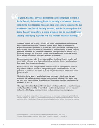 2	 Innovative Strategies to Help Maximize Social Security Benefits
What’s the greatest fear of today’s retirees? It is having enough money to maintain one’s
lifestyle throughout retirement.1
What’s the greatest benefit Social Security can offer?
Regular income that is guaranteed to increase over time—and continue for as long as you
live.* No other vehicle can match the combination of inflation-fighting increases, longevity
protection, investment risk elimination, and spousal coverage that Social Security can—
potentially making it one of the most valuable sources of retirement income. On average,
Social Security accounts for about 40% of income in retirement.2
However, many retirees today do not understand how their Social Security benefits really
work. Sadder still, most never focus on how to help maximize the very benefits that may
help sustain them throughout retirement.
Financial services firms have placed little emphasis to date on helping retirees learn how
they can best use Social Security to help generate optimal retirement income and risk
protection. If guidance is provided at all, it may not provide complete information, as this
paper will show.
Maximizing Social Security benefits has become much more critical—now that post-
retirement risk has largely shifted from the employer to the individual. This results from
the move away from traditional defined benefit (DB) pensions to defined contribution (DC)
plans such as 401(k)s.
This paper will outline why Social Security deserves to be considered as a valuable resource
worthy of careful stewardship by individuals—and how today’s retirees can best maximize
its benefits while helping minimize the taxes on their retirement income in general.
*Social Security taxes are just that—taxes, and convey no property or contractual rights to Social
Security benefits. As a result, a worker’s retirement security is entirely dependent on the political
decisions of the President and Congress. Benefits may be reduced or even eliminated at any time.
1
Prudential Financial, “Financial Experience  Behaviors Among Women,” July 2012.
2
Employee Benefit Research Institute, “EBRI Notes,” June 2010, Volume 31, Number 6.
‘‘ ,,
For years, financial services companies have downplayed the role of
Social Security in bolstering financial security in retirement. However,
considering the increased financial risks retirees now shoulder, the tax
preferences that Social Security receives, and the income options that
Social Security now offers, a strong argument can be made that Social
Security should play a greater role in a retiree’s financial planning.
 