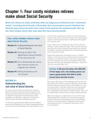 research.prudential.com	3
even 40 years in retirement. In reality, no retiree knows how
long he or she will live and most run the risk of outliving their
income. Social Security provides valuable protection against
this “longevity risk.”
In fact, while you are working, the value of Social Security
continues to grow along with wages. Once you start receiving
Social Security during retirement, these benefits are adjusted
for inflation each year and help preserve the purchasing power
of your retirement income.
Rather than ignoring this retirement resource, we should
embrace it. For many retirees, Social Security will become the
centerpiece of retirement income. They need to understand
how best to take their Social Security benefits and how their
decisions will affect them throughout retirement—which will
often last one-third of their lives.
Some never take charge of this benefit because they discount
the viability of the system in general. Whatever your personal
beliefs are about the Social Security reform debate or a “pay-
as-you-go system,” most new retirees have been paying into
the Social Security system for many more years than they
have contributed to their defined contribution plans. They need
to consider both as critical sources of their retirement income.
Other than calling for an adjustment to the Cost-Of-Living-
Adjustment (COLA) formula, no serious reform proposal
has been offered that would reduce Social Security benefits
for those at or near retirement. Although Social Security is
not guaranteed by law, it is backed by the promise of the
U.S. government.
MISTAKE #1:
Underestimating the
real value of Social Security
For years, financial service providers have warned us
that Social Security will never provide enough income
during retirement. While this may be true for many, it is
an important component of total retirement income
nonetheless. In particular, at the point of retirement,
Social Security should be anything but ignored.
As the income guarantees provided by private employer
pension plans disappear, Social Security guarantees become
even more critical to individuals, who may spend 25, 30, or
Chapter 1: Four costly mistakes retirees
make about Social Security
While some retirees are simply uninformed, others are dangerously misinformed by the “conventional
wisdom” surrounding Social Security. Unfortunately, these misconceptions prevent individuals from
taking the steps that are well within their control to help maximize this important benefit. Here are
four costly mistakes retirees often make about their Social Security benefits.
Example: A 66-year-old worker with $80,000
of final wages and a non-working spouse can
expect approximately $34,000 of initial
annual Social Security income.
Four costly mistakes retirees make
about Social Security
Mistake #1: Underestimating the real value
of Social Security
Mistake #2: Rushing to collect, then
regretting the reduced benefits
for the rest of your life
Mistake #3: Not understanding the various
ways married couples can
integrate their benefits
Mistake #4: Getting blindsided by the
“Tax Torpedo”
 
