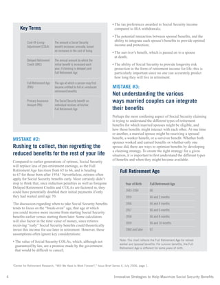 4	 Innovative Strategies to Help Maximize Social Security Benefits
MISTAKE #2:
Rushing to collect, then regretting the
reduced benefits for the rest of your life
Compared to earlier generations of retirees, Social Security
will replace less of pre-retirement earnings, as the Full
Retirement Age has risen from 65 to 66, and is heading
to 67 for those born after 1954.3
Nevertheless, retirees often
apply for Social Security benefits early. Most certainly didn’t
stop to think that, once reduction penalties as well as foregone
Delayed Retirement Credits and COLAs are factored in, they
could have potentially doubled their initial payments if only
they had waited until age 70.
The discussion regarding when to take Social Security benefits
tends to focus on the “break-even” age, that age at which
you could receive more income from starting Social Security
benefits earlier versus starting them later. Some calculators
will also factor in the time value of money, since retirees
receiving “early” Social Security benefits could theoretically
invest this income for use later in retirement. However, these
assumptions often ignore key considerations:
• The value of Social Security COLAs, which, although not
guaranteed by law, are a promise made by the government
that would be difficult to cancel;
• The tax preferences awarded to Social Security income
compared to IRA withdrawals;
• The potential interaction between spousal benefits, and the
ability to integrate each spouse’s benefits to provide optimal
income and protection;
• The survivor’s benefit, which is passed on to a spouse
at death;
• The ability of Social Security to provide longevity risk
protection in the form of retirement income for life; this is
particularly important since no one can accurately predict
how long they will live in retirement.
MISTAKE #3:
Not understanding the various
ways married couples can integrate
their benefits
Perhaps the most confusing aspect of Social Security claiming
is trying to understand the different types of retirement
benefits for which married spouses might be eligible, and
how those benefits might interact with each other. At one time
or another, a married spouse might be receiving a spousal
benefit, a worker benefit, or a survivor benefit. Whether both
spouses worked and earned benefits or whether only one
spouse did, there are ways to optimize benefits by developing
a claiming strategy. To create the right strategy for a given
situation, it is important to first understand the different types
of benefits and when they might become available.
3
Center for Retirement Research, “Will We Have to Work Forever?,” Issue Brief Series 4, July 2006, page 1.
Cost-Of-Living-
Adjustment (COLA)
The amount a Social Security
benefit increases annually, based
on increases in the cost of living
Delayed Retirement
Credit (DRC)
The annual amount by which the
initial benefit is increased each
year, if claiming is delayed past
Full Retirement Age
Full Retirement Age
(FRA)
The age at which a person may first
become entitled to full or unreduced
retirement benefits
Primary Insurance
Amount (PIA)
The Social Security benefit an
individual receives at his/her
Full Retirement Age
Key Terms
Year of Birth Full Retirement Age
1943-1954 66
1955 66 and 2 months
1956 66 and 4 months
1957 66 and 6 months
1958 66 and 8 months
1959 66 and 10 months
1960 and later 67
Full Retirement Age
Note: The chart reflects the Full Retirement Age for retired
worker and spousal benefits. For survivor benefits, the Full
Retirement Age is different for some years of birth.
 