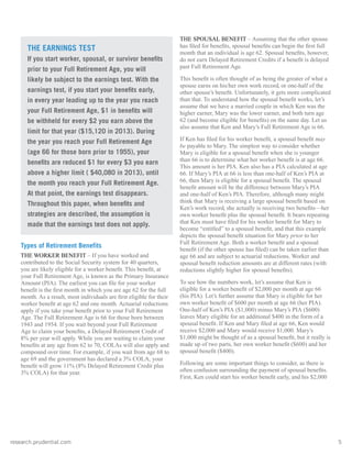 research.prudential.com	5
Types of Retirement Benefits
THE WORKER BENEFIT – If you have worked and
contributed to the Social Security system for 40 quarters,
you are likely eligible for a worker benefit. This benefit, at
your Full Retirement Age, is known as the Primary Insurance
Amount (PIA). The earliest you can file for your worker
benefit is the first month in which you are age 62 for the full
month. As a result, most individuals are first eligible for their
worker benefit at age 62 and one month. Actuarial reductions
apply if you take your benefit prior to your Full Retirement
Age. The Full Retirement Age is 66 for those born between
1943 and 1954. If you wait beyond your Full Retirement
Age to claim your benefits, a Delayed Retirement Credit of
8% per year will apply. While you are waiting to claim your
benefits at any age from 62 to 70, COLAs will also apply and
compound over time. For example, if you wait from age 68 to
age 69 and the government has declared a 3% COLA, your
benefit will grow 11% (8% Delayed Retirement Credit plus
3% COLA) for that year.
THE SPOUSAL BENEFIT – Assuming that the other spouse
has filed for benefits, spousal benefits can begin the first full
month that an individual is age 62. Spousal benefits, however,
do not earn Delayed Retirement Credits if a benefit is delayed
past Full Retirement Age.
This benefit is often thought of as being the greater of what a
spouse earns on his/her own work record, or one-half of the
other spouse’s benefit. Unfortunately, it gets more complicated
than that. To understand how the spousal benefit works, let’s
assume that we have a married couple in which Ken was the
higher earner, Mary was the lower earner, and both turn age
62 (and become eligible for benefits) on the same day. Let us
also assume that Ken and Mary’s Full Retirement Age is 66.
If Ken has filed for his worker benefit, a spousal benefit may
be payable to Mary. The simplest way to consider whether
Mary is eligible for a spousal benefit when she is younger
than 66 is to determine what her worker benefit is at age 66.
This amount is her PIA. Ken also has a PIA calculated at age
66. If Mary’s PIA at 66 is less than one-half of Ken’s PIA at
66, then Mary is eligible for a spousal benefit. The spousal
benefit amount will be the difference between Mary’s PIA
and one-half of Ken’s PIA. Therefore, although many might
think that Mary is receiving a large spousal benefit based on
Ken’s work record, she actually is receiving two benefits—her
own worker benefit plus the spousal benefit. It bears repeating
that Ken must have filed for his worker benefit for Mary to
become “entitled” to a spousal benefit, and that this example
depicts the spousal benefit situation for Mary prior to her
Full Retirement Age. Both a worker benefit and a spousal
benefit (if the other spouse has filed) can be taken earlier than
age 66 and are subject to actuarial reductions. Worker and
spousal benefit reduction amounts are at different rates (with
reductions slightly higher for spousal benefits).
To see how the numbers work, let’s assume that Ken is
eligible for a worker benefit of $2,000 per month at age 66
(his PIA). Let’s further assume that Mary is eligible for her
own worker benefit of $600 per month at age 66 (her PIA).
One-half of Ken’s PIA ($1,000) minus Mary’s PIA ($600)
leaves Mary eligible for an additional $400 in the form of a
spousal benefit. If Ken and Mary filed at age 66, Ken would
receive $2,000 and Mary would receive $1,000. Mary’s
$1,000 might be thought of as a spousal benefit, but it really is
made up of two parts, her own worker benefit ($600) and her
spousal benefit ($400).
Following are some important things to consider, as there is
often confusion surrounding the payment of spousal benefits.
First, Ken could start his worker benefit early, and his $2,000
THE EARNINGS TEST
If you start worker, spousal, or survivor benefits
prior to your Full Retirement Age, you will
likely be subject to the earnings test. With the
earnings test, if you start your benefits early,
in every year leading up to the year you reach
your Full Retirement Age, $1 in benefits will
be withheld for every $2 you earn above the
limit for that year ($15,120 in 2013). During
the year you reach your Full Retirement Age
(age 66 for those born prior to 1955), your
benefits are reduced $1 for every $3 you earn
above a higher limit ( $40,080 in 2013), until
the month you reach your Full Retirement Age.
At that point, the earnings test disappears.
Throughout this paper, when benefits and
strategies are described, the assumption is
made that the earnings test does not apply.
 