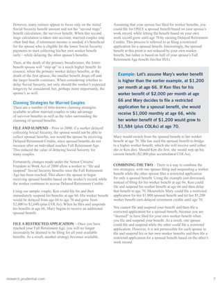 research.prudential.com	7
However, many retirees appear to focus only on the initial
Social Security benefit amount and not the “second stage”
benefit calculation, the survivor benefit. When this second
stage calculation is taken into account, married couples may
often find that, if retirement income is needed, it’s beneficial
for the spouse who is eligible for the lower Social Security
payments to start collecting his/her own worker benefit
early—while delaying the other spouse’s benefits.
Then, at the death of the primary breadwinner, the lower-
benefit spouse will “step up” to a much higher benefit. In
essence, when the primary worker delays benefits, at the
death of the first spouse, the smaller benefit drops off and
the larger benefit continues. When considering whether to
delay Social Security, not only should the worker’s expected
longevity be considered, but, perhaps more importantly, the
spouse’s as well.
Claiming Strategies for Married Couples
There are a number of little-known claiming strategies
available to allow married couples to take advantage
of survivor benefits as well as the rules surrounding the
claiming of spousal benefits.
FILE AND SUSPEND – Prior to 2000, if a worker delayed
collecting Social Security, the spouse would not be able to
collect spousal benefits, nor would the spouse be receiving
Delayed Retirement Credits, since spousal benefits do not
increase after an individual reaches Full Retirement Age.
This reduced the value of delaying Social Security for
many couples.
Fortunately, changes made under the Senior Citizens’
Freedom to Work Act of 2000 allow a worker to “file and
suspend” Social Security benefits once the Full Retirement
Age has been reached. This allows the spouse to begin
receiving spousal benefits based on the worker’s record, while
the worker continues to accrue Delayed Retirement Credits.
Using our sample couple, Ken could file for and then
immediately suspend his benefits at age 66. His worker benefit
would be delayed from age 66 to age 70 and grow from
$2,000 to $2,640 (plus COLAs). When he files and suspends
his benefits at age 66, Mary begins to receive an additional
spousal benefit.
FILE A RESTRICTED APPLICATION – Once you have
reached your Full Retirement Age, you will no longer
necessarily be deemed to be filing for all your available
benefits. As a result, another strategy becomes available.
Assuming that your spouse has filed for worker benefits, you
could file for ONLY a spousal benefit based on your spouse’s
work record, while letting the benefit based on your own
work record grow until age 70 by earning Delayed Retirement
Credits. This process is referred to as filing a restricted
application for a spousal benefit. Interestingly, the spousal
benefit at this point is not reduced by your own worker
benefit, but rather is based on half of your spouse’s Full
Retirement Age benefit (his/her PIA).
Mary would switch from the spousal benefit to her worker
benefit at age 70. She has used the spousal benefit to bridge
to a higher worker benefit, which she will receive until either
she or Ken dies. Should Ken die first, she would step up his
current benefit ($2,000 plus accumulated COLAs).
COMBINING THE TWO – There is a way to combine the
two strategies, with one spouse filing and suspending a worker
benefit while the other spouse files a restricted application
for only a spousal benefit. Using the example just discussed,
instead of filing for his worker benefit at age 66, Ken could
file and suspend his worker benefit at age 66 and then delay
that benefit to age 70. Meanwhile Mary could file a restricted
application for her $1,000 spousal benefit and let her $1,200
worker benefit earn delayed retirement credits until age 70.
You cannot file and suspend your benefit and then file a
restricted application for a spousal benefit, because you are
“deemed” to have filed for your own worker benefit when
you file and suspend your benefit. As a result, one spouse
could file and suspend while the other could file a restricted
application. However, it is not permissible for each spouse to
file and suspend his or her own worker benefits and then file a
restricted application for a spousal benefit based on the other’s
work record.
Example: Let’s assume Mary’s worker benefit
is higher than the earlier example, at $1,200
per month at age 66. If Ken files for his
worker benefit of $2,000 per month at age
66 and Mary decides to file a restricted
application for a spousal benefit, she would
receive $1,000 monthly at age 66, while
her worker benefit of $1,200 would grow to
$1,584 (plus COLAs) at age 70.
 