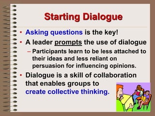 Starting DialogueAsking questions is the key! A leader prompts the use of dialogue Participants learn to be less attached to their ideas and less reliant on persuasion for influencing opinions.Dialogue is a skill of collaboration that enables groups to                          createcollective thinking.