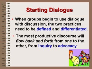 Starting DialogueWhen groups begin to use dialogue with discussion, the two practices need to be defined and differentiated.The most productive discourse will flow back and forth from one to the other, from inquiry to advocacy.Starting DialogueStudentsmust risk making mistakes in order to learn how to learn to think critically, and work collaboratively. Teacherssupport this risk-taking when they take their own risks in                             learning how to improve                       themselves as teachers.Discussion & DialogueDiscussion in the dictionary is "a close examination of a subject with interchange of opinions, sometimes using argument, in an effort to reach an agreement. 