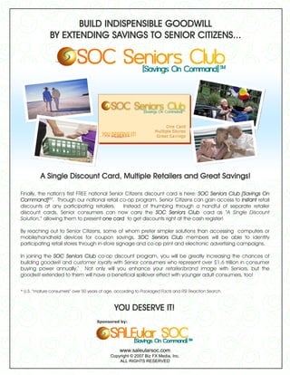 BUILD INDISPENSIBLE GOODWILL
              BY EXTENDING SAVINGS TO SENIOR CITIZENS...




         A Single Discount Card, Multiple Retailers and Great Savings!

Finally, the nation’s first FREE national Senior Citizens discount card is here: SOC Seniors Club [Savings On
Command]SM. Through our national retail co-op program, Senior Citizens can gain access to instant retail
discounts at any participating retailers.       Instead of thumbing through a handful of separate retailer
discount cards, Senior consumers can now carry the SOC Seniors Club card as “A Single Discount
Solution,” allowing them to present one card to get discounts right at the cash register!

By reaching out to Senior Citizens, some of whom prefer simpler solutions than accessing computers or
mobile/handheld devices for coupon savings, SOC Seniors Club members will be able to identify
participating retail stores through in-store signage and co-op print and electronic advertising campaigns.

In joining the SOC Seniors Club co-op discount program, you will be greatly increasing the chances of
building goodwill and customer loyalty with Senior consumers who represent over $1.6 trillion in consumer
buying power annually.* Not only will you enhance your retailer/brand image with Seniors, but the
goodwill extended to them will have a beneficial spillover effect with younger adult consumers, too!


* U.S. “mature consumers” over 50 years of age, according to Packaged Facts and RSI Reaction Search.



                                              YOU DESERVE IT!
                                      Sponsored by:




                                                 www.saleularsoc.com
                                            Copyright © 2007 Biz FX Media, Inc.
                                                ALL RIGHTS RESERVED
 