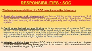 • The basic responsibilities of a SOC team include the following:-
 Asset discovery and management involves obtaining a high awareness of all
tools, software, hardware and technologies used within the organization. These
also focus on ensuring all assets are working properly and regularly patched and
updated.
 Continuous behavioral monitoring includes examining all systems 24/7 year-
round. This enables SOCs to place equal weight on reactive and proactive
measures as any irregularity in activity is instantly detected. Behavioral models
train data collection systems on what activities are suspicious and can be used to
adjust information that might register as false positives.
 Keeping activity logs enables SOC team members to backtrack or pinpoint
previous actions that may have resulted in a breach. All communications and
activity should be logged by the SOC.
RESPONSIBILITIES : SOC
 