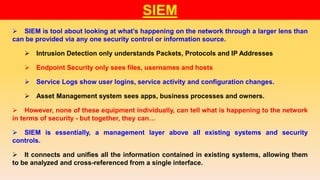 SIEM
 SIEM is tool about looking at what’s happening on the network through a larger lens than
can be provided via any one security control or information source.
 Intrusion Detection only understands Packets, Protocols and IP Addresses
 Endpoint Security only sees files, usernames and hosts
 Service Logs show user logins, service activity and configuration changes.
 Asset Management system sees apps, business processes and owners.
 However, none of these equipment individually, can tell what is happening to the network
in terms of security - but together, they can…
 SIEM is essentially, a management layer above all existing systems and security
controls.
 It connects and unifies all the information contained in existing systems, allowing them
to be analyzed and cross-referenced from a single interface.
 