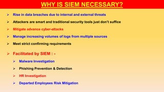 WHY IS SIEM NECESSARY?
 Rise in data breaches due to internal and external threats
 Attackers are smart and traditional security tools just don’t suffice
 Mitigate advance cyber-attacks
 Manage increasing volumes of logs from multiple sources
 Meet strict confirming requirements
 Facilitated by SIEM : -
 Malware Investigation
 Phishing Prevention & Detection
 HR Investigation
 Departed Employees Risk Mitigation
 