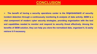 CONCLUSION
 The benefit of having a security operations center is the improvement of security
incident detection through a continuously monitoring & analysis of data activity. SIEM is a
vital component of modern cyber security strategies, providing organization with the tool
and capabilities needed to monitor and respond to security threat effectively. Among the
benefits of SIEM solution, they can help you store the normalized data, organized it, & easily
retrieve it if necessary.
 