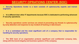  Security Operations Center is a team consists of cybersecurity experts and trained
engineers.
 It is different than other IT departments because SOC is dedicated to performing advanced
IT security operations.
 Security operations centre services are aimed at preventing any threats to cybersecurity
by early detection and response to any incident of hacking or data breach.
 It is a centralized and the most significant unit of a company that is responsible for
handling its security operations.
 The SOC team of an organization protects significant and confidential company data,
along with the brand integrity and business systems of the company.
SECURITY OPRATIONS CENTER (SOC)
 