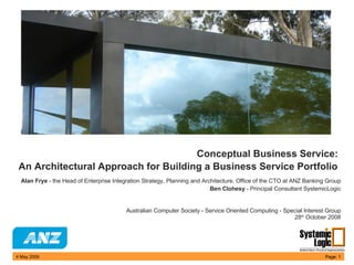 Conceptual Business Service:  An Architectural Approach for Building a Business Service Portfolio     Alan Frye  - the Head of Enterprise Integration Strategy, Planning and Architecture, Office of the CTO at ANZ Banking Group Ben Clohesy  - Principal Consultant SystemicLogic   Australian Computer Society - Service Oriented Computing - Special Interest Group 28 th  October 2008 9 June 2009 Page:  