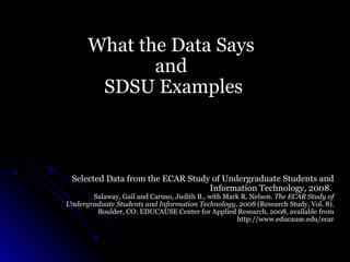 What the Data Says
             and
       SDSU Examples



 Selected Data from the ECAR Study of Undergraduate Students and
                                  Information Technology, 2008.
       Salaway, Gail and Caruso, Judith B., with Mark R. Nelson. The ECAR Study of
Undergraduate Students and Information Technology, 2008 (Research Study, Vol. 8).
        Boulder, CO: EDUCAUSE Center for Applied Research, 2008, available from
                                                    http://www.educause.edu/ecar
 