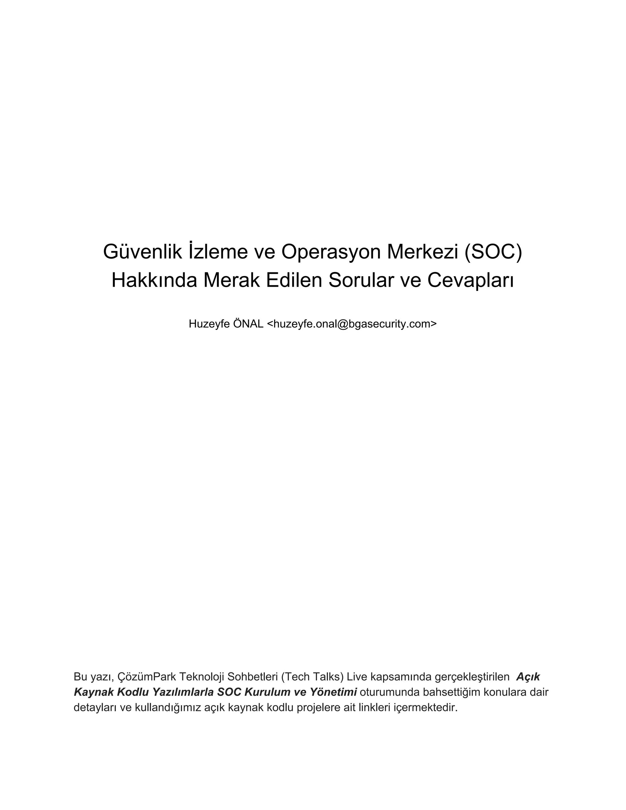 Güvenlik İzleme ve Operasyon Merkezi (SOC)
Hakkında Merak Edilen Sorular ve Cevapları
Huzeyfe ÖNAL <huzeyfe.onal@bgasecurity.com>
Bu yazı, ÇözümPark Teknoloji Sohbetleri (Tech Talks) Live kapsamında gerçekleştirilen ​ Açık
Kaynak Kodlu Yazılımlarla SOC Kurulum ve Yönetimi ​oturumunda bahsettiğim konulara dair
detayları ve kullandığımız açık kaynak kodlu projelere ait linkleri içermektedir.
 
