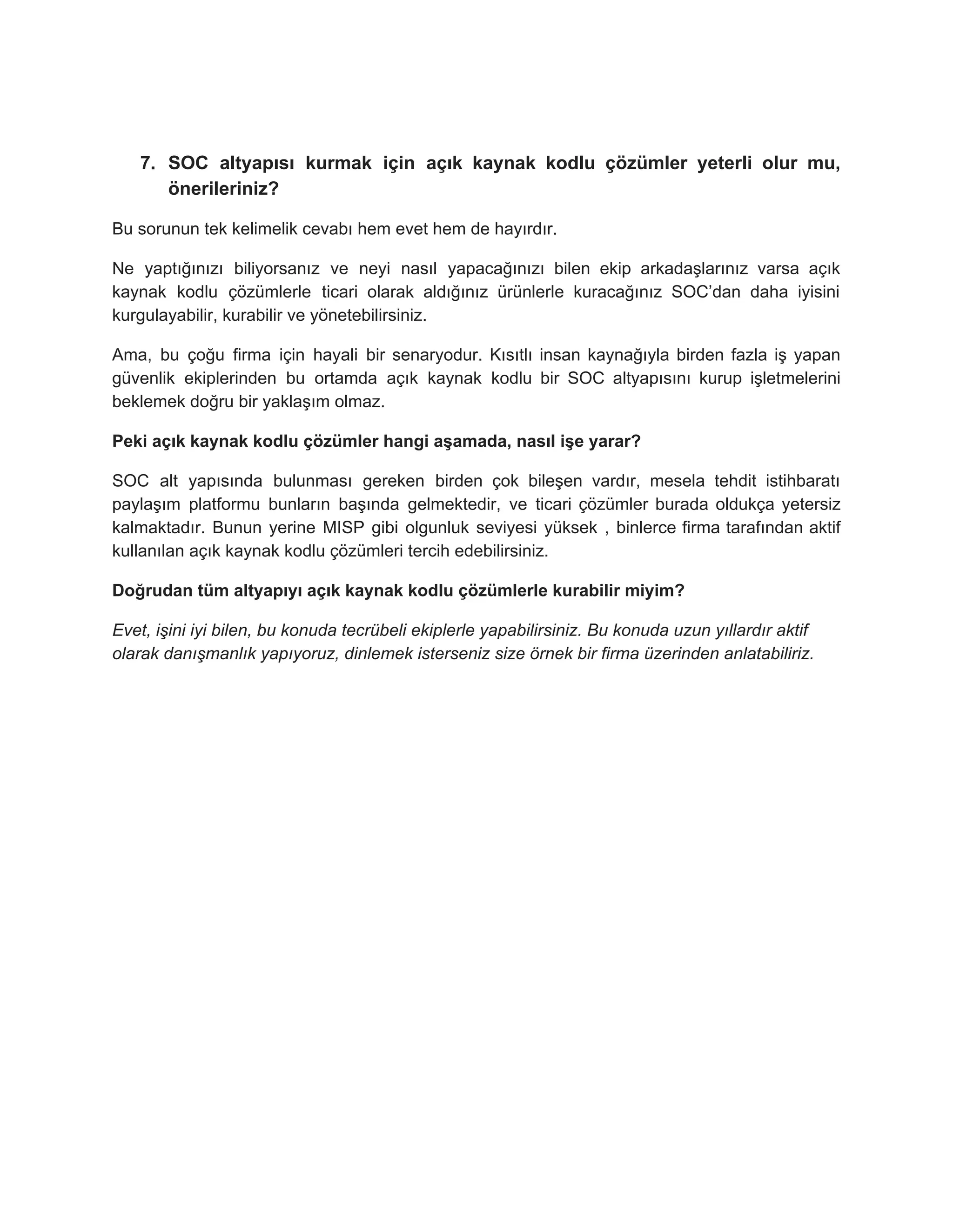 7. SOC altyapısı kurmak için açık kaynak kodlu çözümler yeterli olur mu,
önerileriniz?
Bu sorunun tek kelimelik cevabı hem evet hem de hayırdır.
Ne yaptığınızı biliyorsanız ve neyi nasıl yapacağınızı bilen ekip arkadaşlarınız varsa açık
kaynak kodlu çözümlerle ticari olarak aldığınız ürünlerle kuracağınız SOC’dan daha iyisini
kurgulayabilir, kurabilir ve yönetebilirsiniz.
Ama, bu çoğu firma için hayali bir senaryodur. Kısıtlı insan kaynağıyla birden fazla iş yapan
güvenlik ekiplerinden bu ortamda açık kaynak kodlu bir SOC altyapısını kurup işletmelerini
beklemek doğru bir yaklaşım olmaz.
Peki açık kaynak kodlu çözümler hangi aşamada, nasıl işe yarar?
SOC alt yapısında bulunması gereken birden çok bileşen vardır, mesela tehdit istihbaratı
paylaşım platformu bunların başında gelmektedir, ve ticari çözümler burada oldukça yetersiz
kalmaktadır. Bunun yerine MISP gibi olgunluk seviyesi yüksek , binlerce firma tarafından aktif
kullanılan açık kaynak kodlu çözümleri tercih edebilirsiniz.
Doğrudan tüm altyapıyı açık kaynak kodlu çözümlerle kurabilir miyim?
Evet, işini iyi bilen, bu konuda tecrübeli ekiplerle yapabilirsiniz. Bu konuda uzun yıllardır aktif
olarak danışmanlık yapıyoruz, dinlemek isterseniz size örnek bir firma üzerinden anlatabiliriz.
 