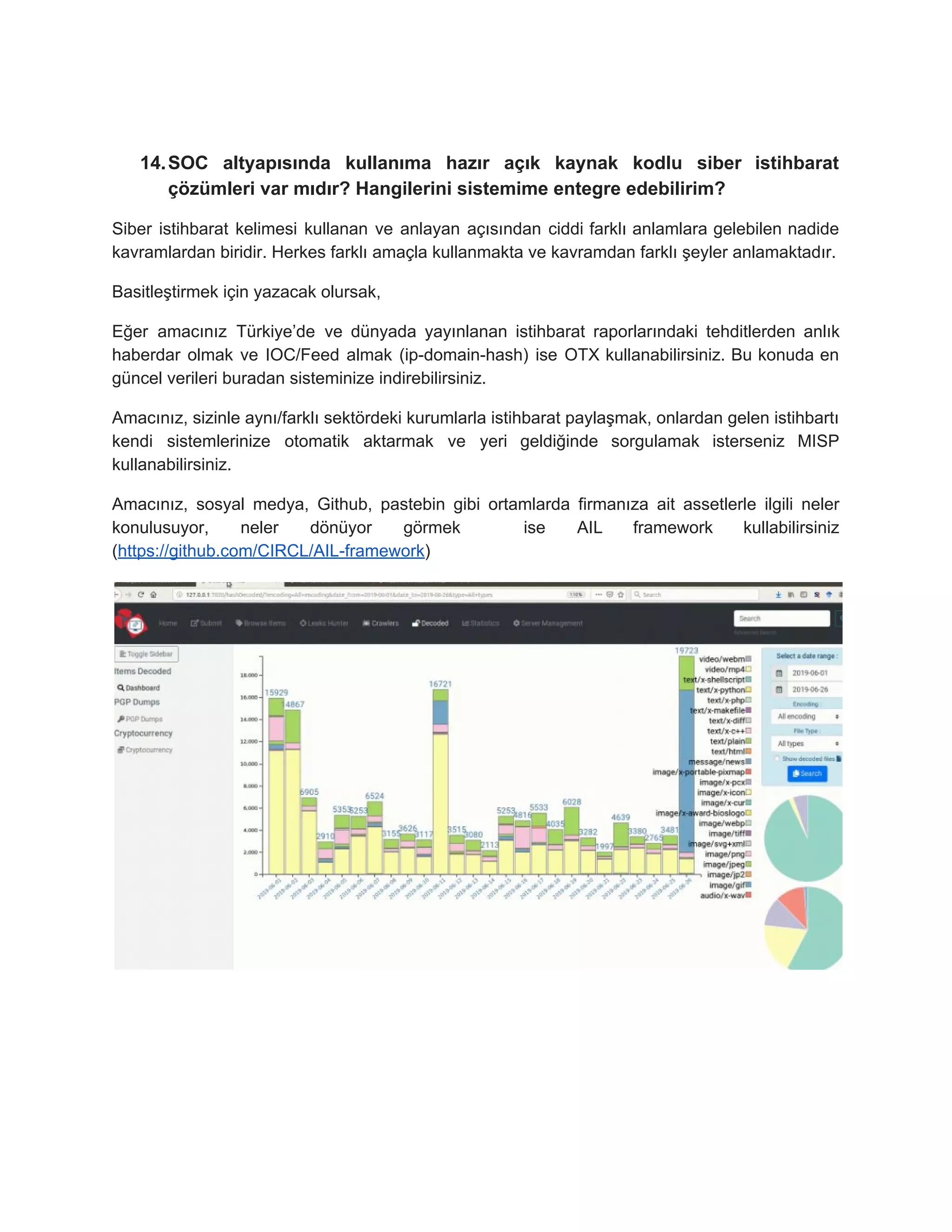 14.SOC altyapısında kullanıma hazır açık kaynak kodlu siber istihbarat
çözümleri var mıdır? Hangilerini sistemime entegre edebilirim?
Siber istihbarat kelimesi kullanan ve anlayan açısından ciddi farklı anlamlara gelebilen nadide
kavramlardan biridir. Herkes farklı amaçla kullanmakta ve kavramdan farklı şeyler anlamaktadır.
Basitleştirmek için yazacak olursak,
Eğer amacınız Türkiye’de ve dünyada yayınlanan istihbarat raporlarındaki tehditlerden anlık
haberdar olmak ve IOC/Feed almak (ip-domain-hash) ise OTX kullanabilirsiniz. Bu konuda en
güncel verileri buradan sisteminize indirebilirsiniz.
Amacınız, sizinle aynı/farklı sektördeki kurumlarla istihbarat paylaşmak, onlardan gelen istihbartı
kendi sistemlerinize otomatik aktarmak ve yeri geldiğinde sorgulamak isterseniz MISP
kullanabilirsiniz.
Amacınız, sosyal medya, Github, pastebin gibi ortamlarda firmanıza ait assetlerle ilgili neler
konulusuyor, neler dönüyor görmek ise AIL framework kullabilirsiniz
(​https://github.com/CIRCL/AIL-framework​)
 