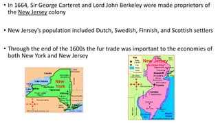 • In 1664, Sir George Carteret and Lord John Berkeley were made proprietors of
the New Jersey colony
• New Jersey’s population included Dutch, Swedish, Finnish, and Scottish settlers
• Through the end of the 1600s the fur trade was important to the economies of
both New York and New Jersey
 