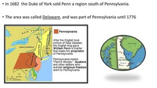 • In 1682 the Duke of York sold Penn a region south of Pennsylvania.
• The area was called Delaware, and was part of Pennsylvania until 1776
 
