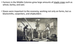 • Farmers in the Middle Colonies grew large amounts of staple crops such as
wheat, barley, and oats
• Slaves were important to the economy, working not only on farms, but as
blacksmiths, carpenters, and shipbuilders
 