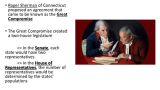 • Roger Sherman of Connecticut
proposed an agreement that
came to be known as the Great
Compromise
• The Great Compromise created
a two-house legislature
=> In the Senate, each
state would have two
representatives
=> In the House of
Representatives, the number of
representatives would be
determined by the states’
populations
 