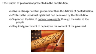 • The system of government presented in the Constitution:
=> Gives a stronger central government than the Articles of Confederation
=> Protects the individual rights that had been won by the Revolution
=> Supported the idea of popular sovereignty through the votes of the
people
=> Required government to depend on the consent of the governed
 