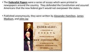 • The Federalist Papers were a series of essays which were printed in
newspapers around the country. They defended the Constitution and assured
Americans that the new federal gov’t would not overpower the states.
• Published anonymously, they were written by Alexander Hamilton, James
Madison, and John Jay
 