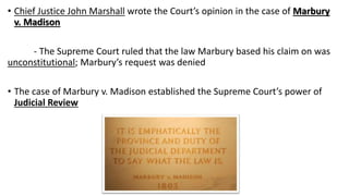 • Chief Justice John Marshall wrote the Court’s opinion in the case of Marbury
v. Madison
- The Supreme Court ruled that the law Marbury based his claim on was
unconstitutional; Marbury’s request was denied
• The case of Marbury v. Madison established the Supreme Court’s power of
Judicial Review
 